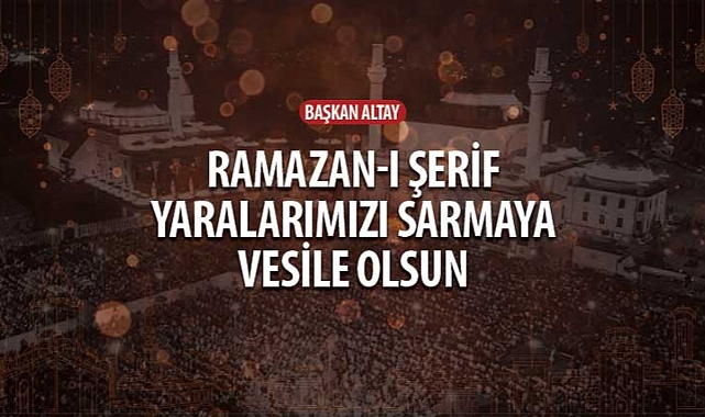 Başkan Altay: “Ramazan-ı Şerif Yaralarımızı Sarmaya Vesile Olsun”